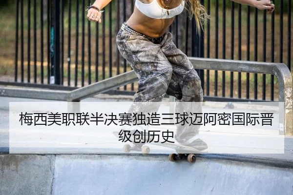 梅西美职联半决赛独造三球迈阿密国际晋级创历史
